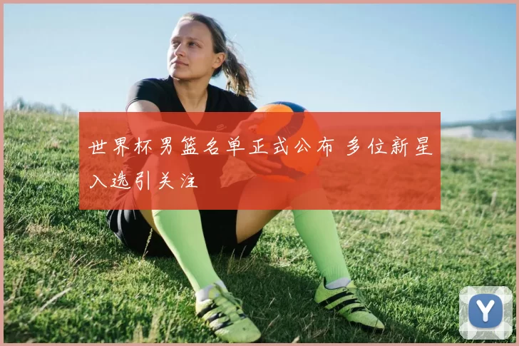 世界杯男篮名单正式公布 多位新星入选引关注