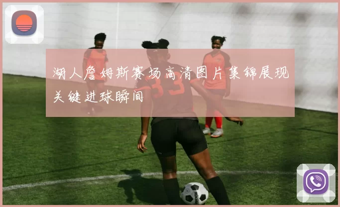 湖人詹姆斯赛场高清图片集锦展现关键进球瞬间