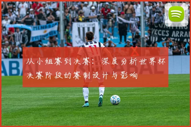 从小组赛到决赛：深度分析世界杯决赛阶段的赛制设计与影响