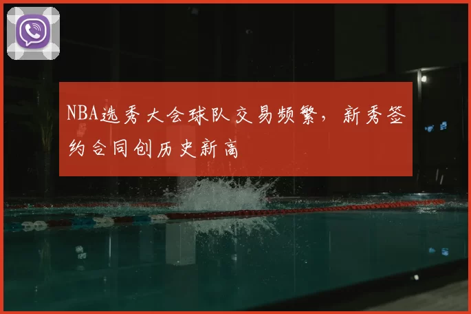 NBA选秀大会球队交易频繁，新秀签约合同创历史新高