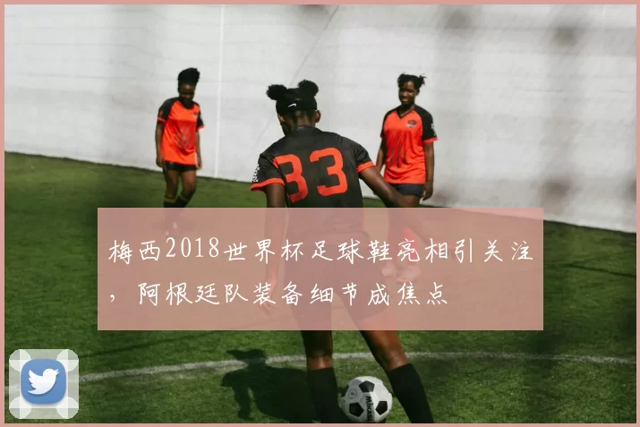 梅西2018世界杯足球鞋亮相引关注，阿根廷队装备细节成焦点
