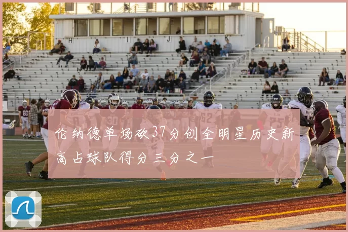 伦纳德单场砍37分创全明星历史新高占球队得分三分之一