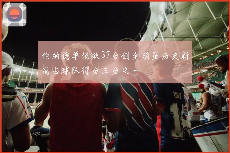 伦纳德单场砍37分创全明星历史新高占球队得分三分之一