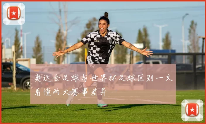 奥运会足球与世界杯足球区别一文看懂两大赛事差异