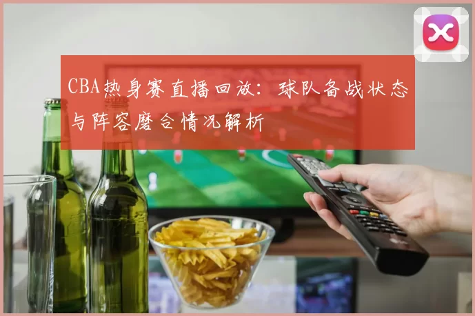CBA热身赛直播回放：球队备战状态与阵容磨合情况解析