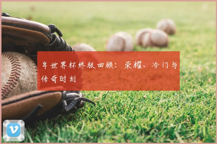 年世界杯终极回顾：荣耀、冷门与传奇时刻