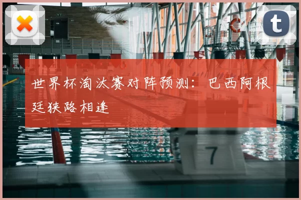世界杯淘汰赛对阵预测：巴西阿根廷狭路相逢