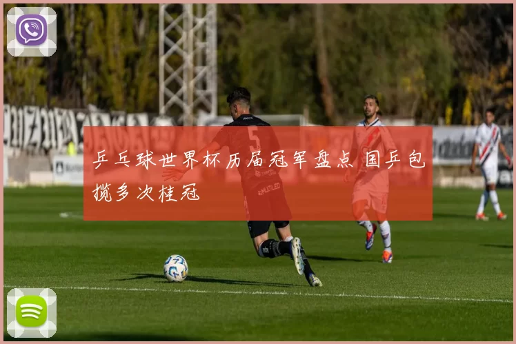 乒乓球世界杯历届冠军盘点 国乒包揽多次桂冠