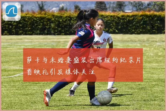 萨卡与未婚妻盛装出席纽约纪录片首映礼引发媒体关注