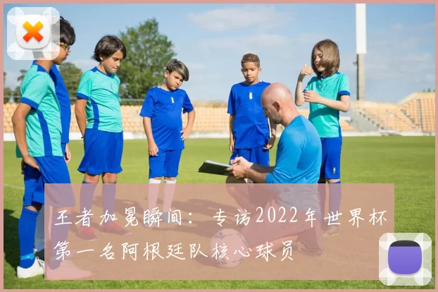 王者加冕瞬间：专访2022年世界杯第一名阿根廷队核心球员