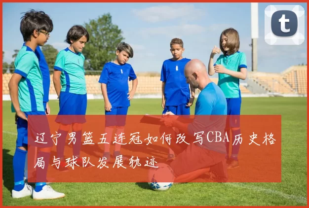 辽宁男篮五连冠如何改写CBA历史格局与球队发展轨迹