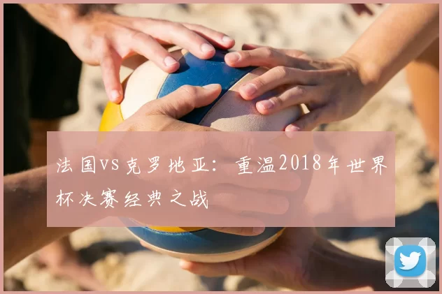 法国vs克罗地亚：重温2018年世界杯决赛经典之战