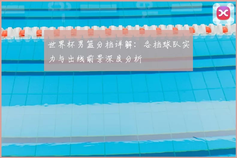 世界杯男篮分档详解：各档球队实力与出线前景深度分析