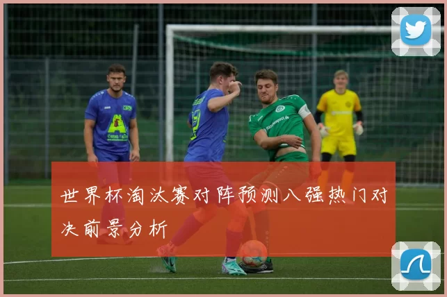 世界杯淘汰赛对阵预测八强热门对决前景分析