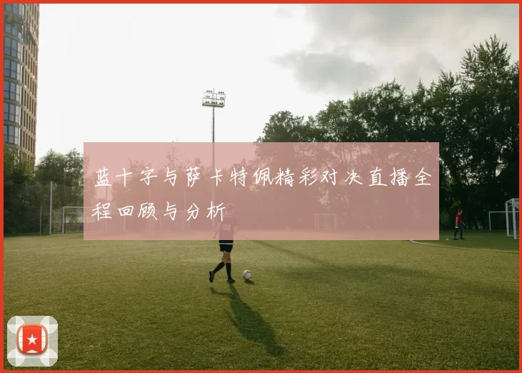 蓝十字与萨卡特佩精彩对决直播全程回顾与分析