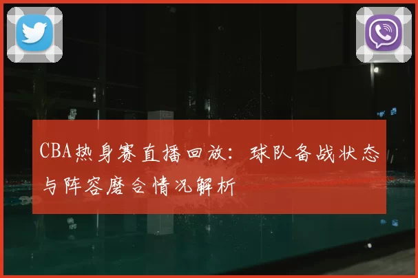 CBA热身赛直播回放：球队备战状态与阵容磨合情况解析
