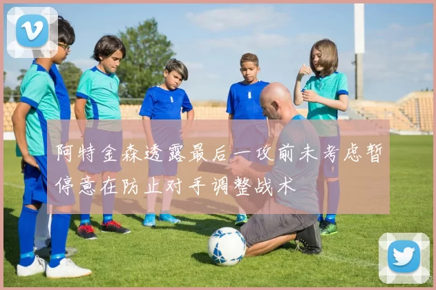 阿特金森透露最后一攻前未考虑暂停意在防止对手调整战术