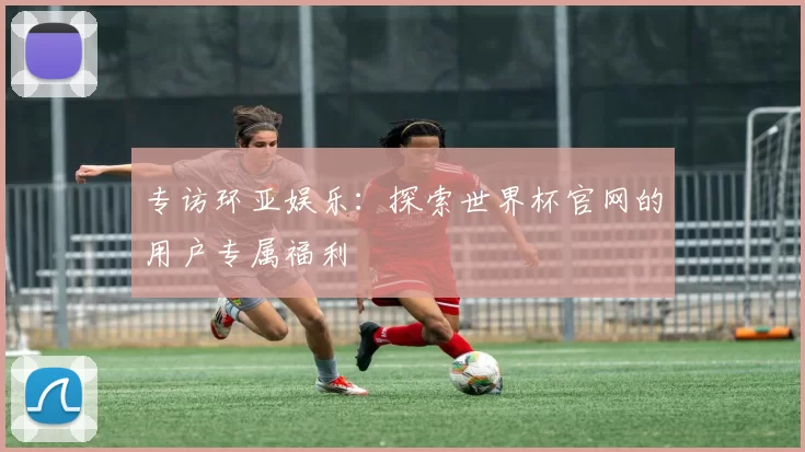 专访环亚娱乐:探索世界杯官网的用户专属福利