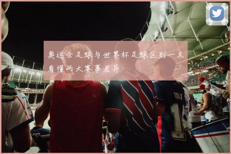 奥运会足球与世界杯足球区别一文看懂两大赛事差异