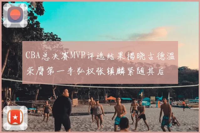 CBA总决赛MVP评选结果揭晓古德温荣膺第一李弘权张镇麟紧随其后