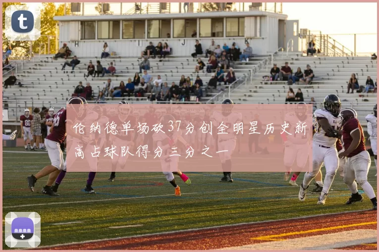 伦纳德单场砍37分创全明星历史新高占球队得分三分之一
