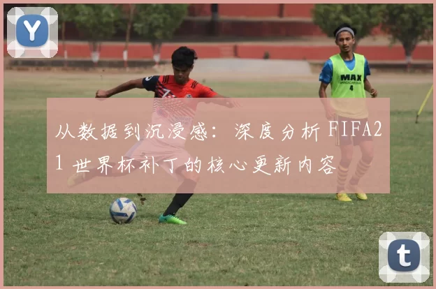 从数据到沉浸感:深度分析 FIFA21 世界杯补丁的核心更新内容