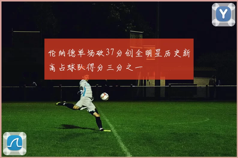 伦纳德单场砍37分创全明星历史新高占球队得分三分之一