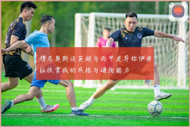 穆尼奥斯谈英超与西甲差异称伊劳拉欣赏我的风格与逼抢能力