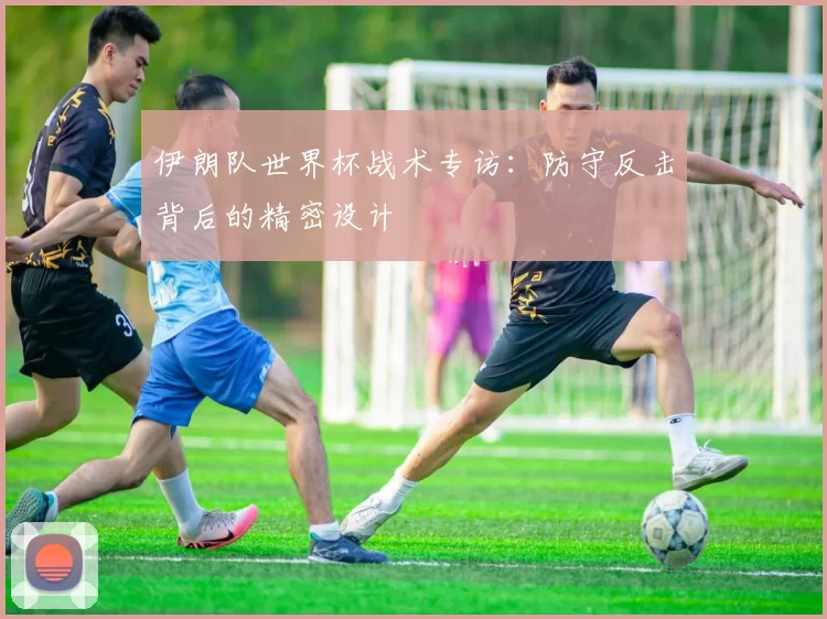 伊朗队世界杯战术专访:防守反击背后的精密设计