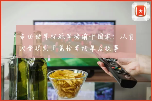 专访世界杯冠军榜前十国家:从首次登顶到卫冕传奇的幕后故事