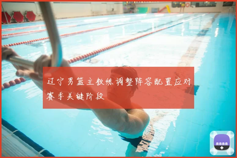 辽宁男篮主教练调整阵容配置应对赛季关键阶段
