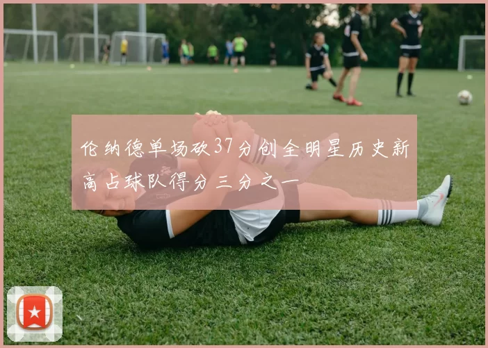 伦纳德单场砍37分创全明星历史新高占球队得分三分之一