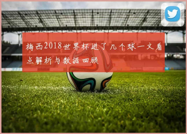 梅西2018世界杯进了几个球一文看点解析与数据回顾