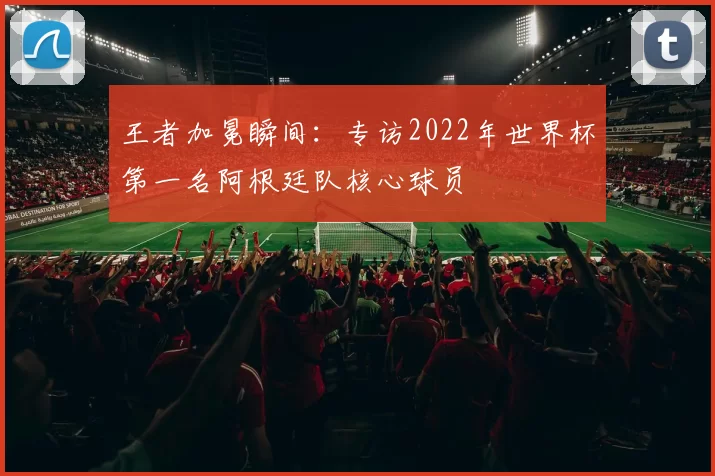 王者加冕瞬间：专访2022年世界杯第一名阿根廷队核心球员
