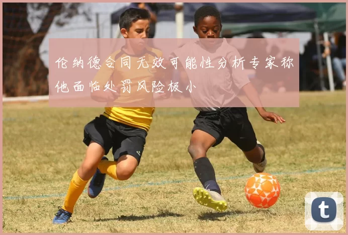 伦纳德合同无效可能性分析专家称他面临处罚风险极小