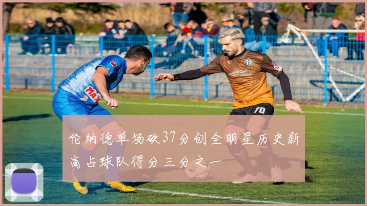 伦纳德单场砍37分创全明星历史新高占球队得分三分之一