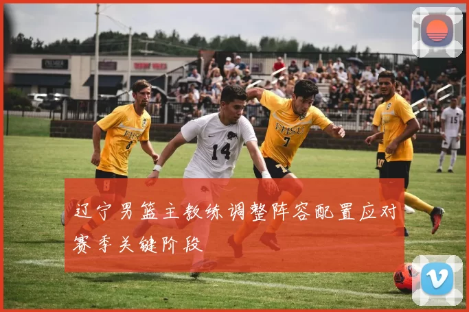 辽宁男篮主教练调整阵容配置应对赛季关键阶段