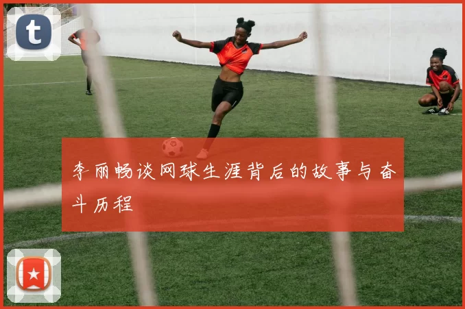 李丽畅谈网球生涯背后的故事与奋斗历程