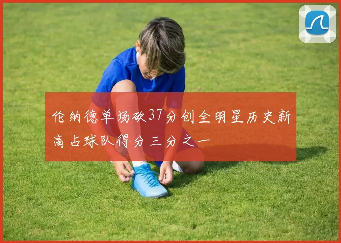 伦纳德单场砍37分创全明星历史新高占球队得分三分之一